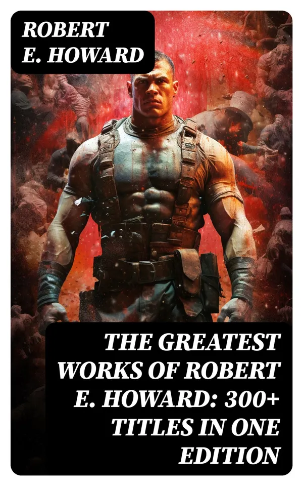 The Greatest Works of Robert E. Howard: 300+ Titles in One Edition : Sword & Sorcery Fiction, Westerns, Horror & Detective Stories, Historical Books
