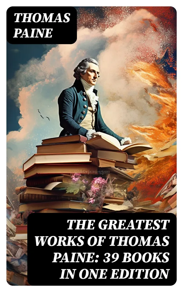 The Greatest Works of Thomas Paine: 39 Books in One Edition : Political Works, Philosophical Writings, Speeches, Letters & Biography
