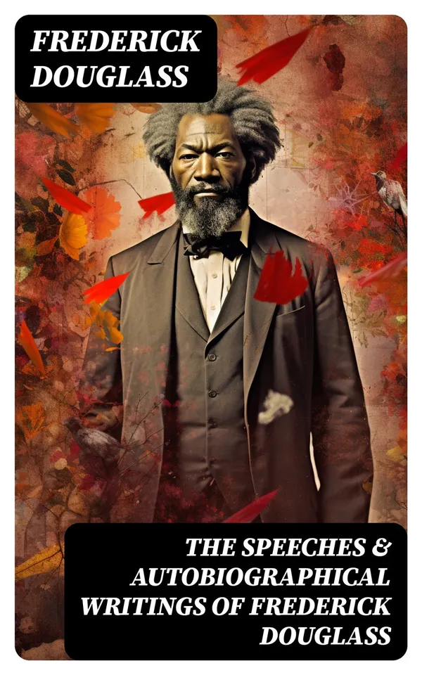 The Speeches & Autobiographical Writings of Frederick Douglass : The Heroic Slave, My Bondage and My Freedom, My Escape from Slavery, Self-Made Men…