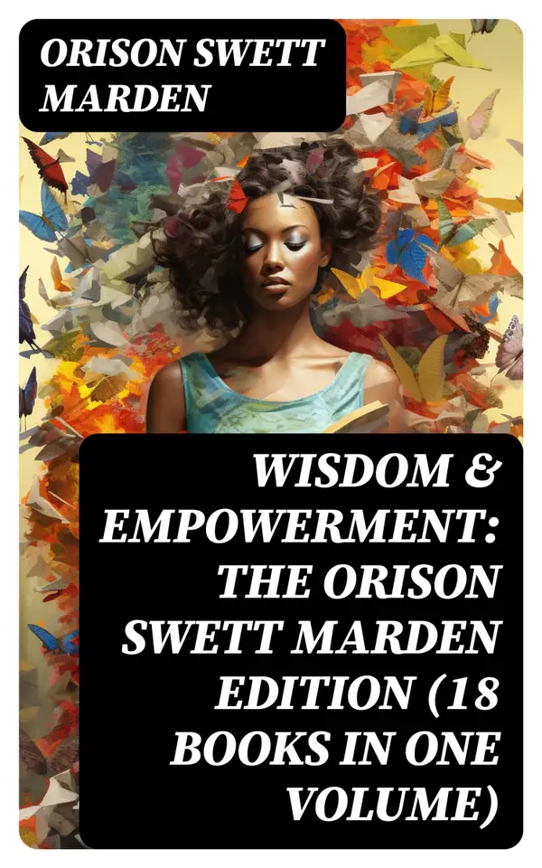 Wisdom & Empowerment: The Orison Swett Marden Edition (18 Books in One Volume) : How to Get What You Want, An Iron Will, Be Good to Yourself, Every Man A King, Keeping Fit…