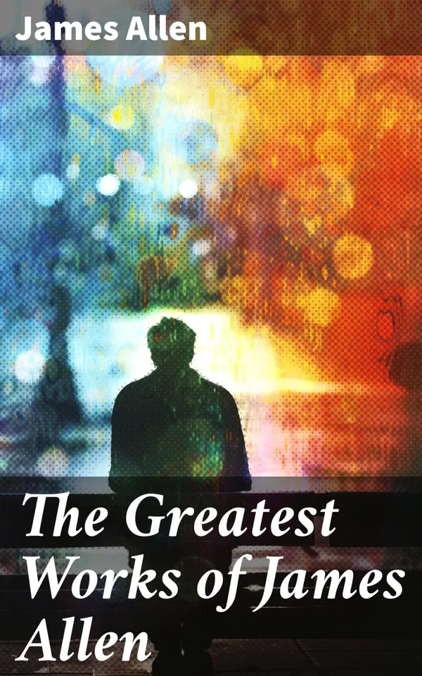 The Greatest Works of James Allen : Eight Pillars of Prosperity, As a Man Thinketh, From Passion to Peace, The Heavenly Life, The Mastery of Destiny…