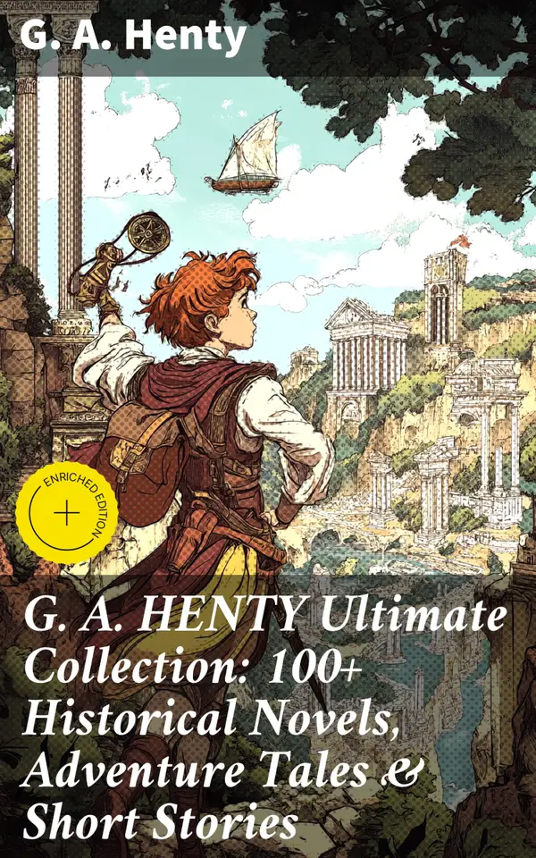 G. A. HENTY Ultimate Collection: 100+ Historical Novels, Adventure Tales & Short Stories : Enriched edition. Thrilling Historical Adventures & Inspiring Tales of Heroism