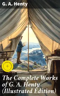 The Complete Works of G. A. Henty (Illustrated Edition) : Enriched edition. 100+ Novels, Short Stories, Historical Works & Other Writings