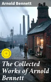 The Collected Works of Arnold Bennett : Enriched edition. The Old Wives' Tale, Mental Efficiency, Anna of the Five Towns, How to Live on 24 Hours a Day…