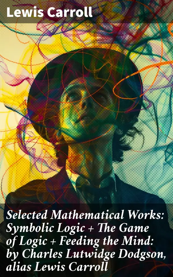 Selected Mathematical Works: Symbolic Logic + The Game of Logic + Feeding the Mind: by Charles Lutwidge Dodgson, alias Lewis Carroll : Exploring Mathematics and Logic Through Literature