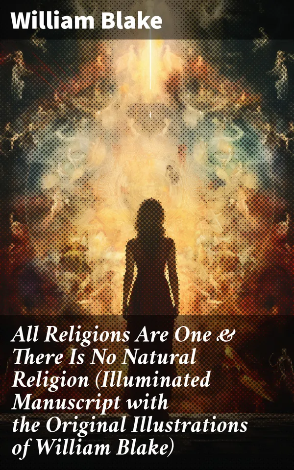 All Religions Are One & There Is No Natural Religion (Illuminated Manuscript with the Original Illustrations of William Blake) : Visions of Unity: Illuminated Manuscript on Religion & Spirituality