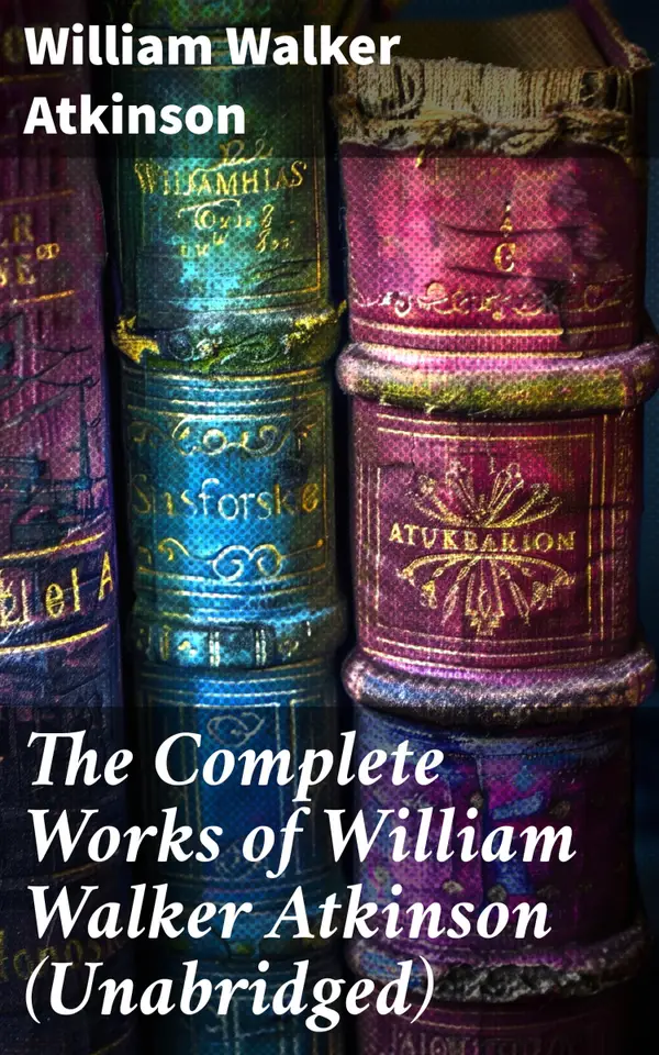 The Complete Works of William Walker Atkinson (Unabridged) : Unlocking the Power of Thought: A Guide to Self-Empowerment and Personal Growth in New Thought Literature