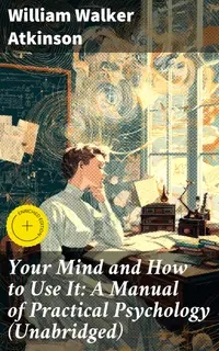 Your Mind and How to Use It: A Manual of Practical Psychology (Unabridged) : Enriched edition. Unlocking the Power of Your Mind: Practical Psychology for Self-Improvement