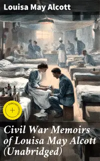 Civil War Memoirs of Louisa May Alcott (Unabridged) : Enriched edition. An Intimate Portrait of American Civil War Nursing through Alcott's Eyes