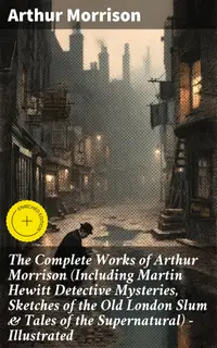The Complete Works of Arthur Morrison (Including Martin Hewitt Detective Mysteries, Sketches of the Old London Slum & Tales of the Supernatural) - Illustrated : Enriched edition.