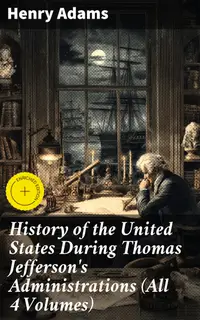 History of the United States During Thomas Jefferson's Administrations (All 4 Volumes) : Enriched edition. An Intriguing Analysis of Jefferson's Presidency