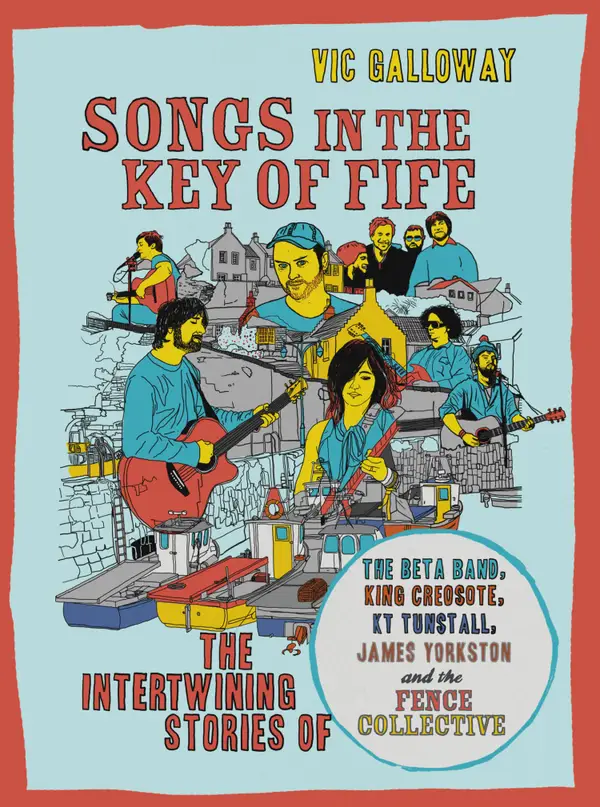 Songs in the Key of Fife : The Intertwining Stories of the Beta Band, King Creosote, KT Tunstall, James Yorkston and the Fence Collective