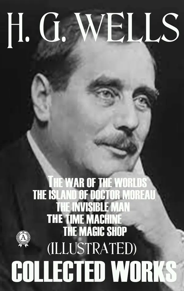 Collected Works of H.G. Wells (Illustrated) : The War of the Worlds. The Island of Doctor Moreau. The Invisible Man. The Time Machine. The Magic Shop