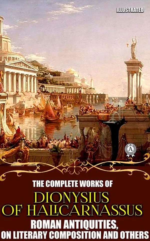 The Complete Works of Dionysius of Halicarnassus. Illustrated : Roman Antiquities, On Literary Composition and others