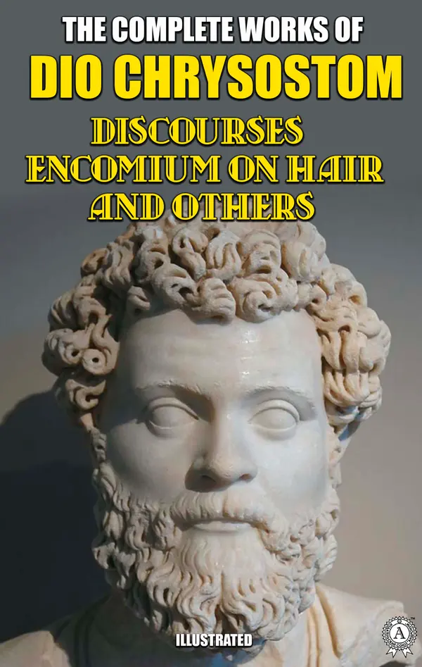 The Complete Works of Dio Chrysostom. Illustrated : Discourses. Encomium on hair and others