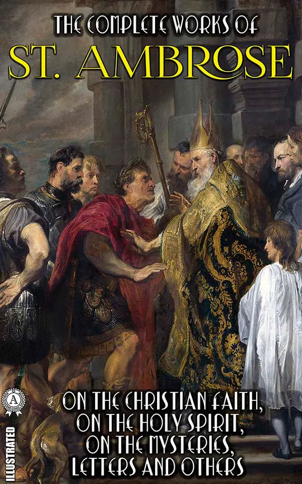 The Complete Works of St. Ambrose. Illustrated : On the Christian Faith, On the Holy Spirit, On the Mysteries, Letters and others