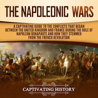 The Napoleonic Wars: A Captivating Guide to the Conflicts That Began Between the United Kingdom and France During the Rule of Napoleon Bonaparte and How They Stemmed from the French Revolution - Captivating History