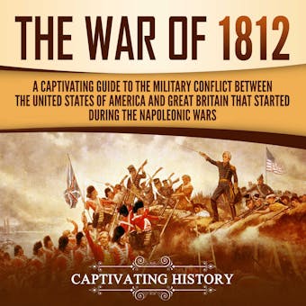 The War of 1812: A Captivating Guide to the Military Conflict between the United States of America and Great Britain That Started during the Napoleonic Wars - Captivating History