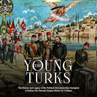 The Young Turks: The History and Legacy of the Political Movement that Attempted to Reform the Ottoman Empire Before Its Collapse - Charles River Editors