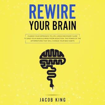 Rewire Your Brain: Change Your Approach to Life. A Bold Recovery Guide to Save Your Anxious Mind from Addiction. The Power of the Affirmations That Will Change Your Bad Habits - Jacob King