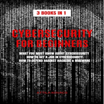 CYBERSECURITY FOR BEGINNERS: 3 BOOKS IN 1: WHAT YOU MUST KNOW ABOUT CYBERSECURITY, HOW TO GET A JOB IN CYBERSECURITY, HOW TO DEFEND AGAINST HACKERS & MALWARE - ATTILA KOVACS