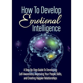 How To Develop Emotional Intelligence - Find Out The Exact Steps And Techniques!: A Step-By-Step Guide To Developing Self-Awareness, Improving Your People Skills, and Creating Happier Relationships - undefined