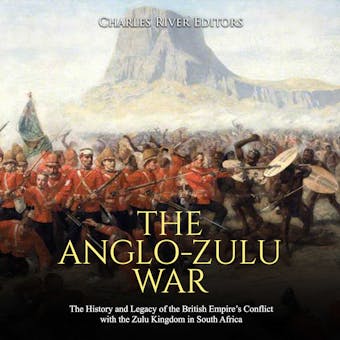 The Anglo-Zulu War: The History and Legacy of the British Empire’s Conflict with the Zulu Kingdom in South Africa - Charles River Editors