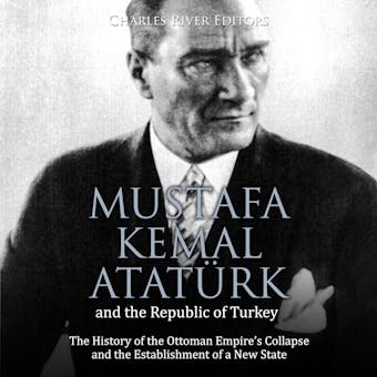 Mustafa Kemal Atatürk and the Republic of Turkey: The History of the Ottoman Empire’s Collapse and the Establishment of a New State - Charles River Editors