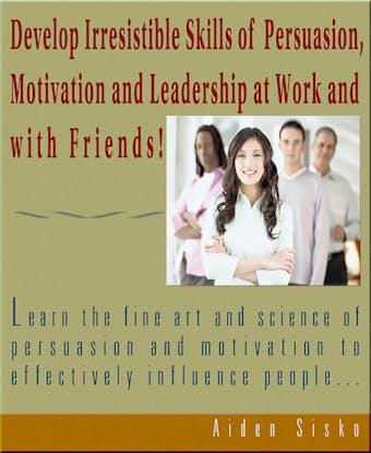 Develop Irresistible Skills Of Persuasion - Learn The Fine Art And Science Of Persuasion And Motivation To Effectively Influence People - Aiden Sisko
