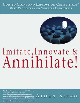 Imitate,Innovate and Annihilate :How To Clone And Improve On Competitors' Best Products And Services Effectively!