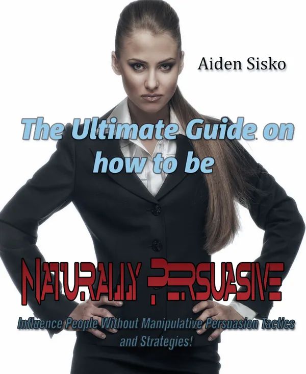 The Ultimate Guide On How to Be Naturally Persuasive : Influence People Without Manipulative Persuasion Tactics and Strategies!