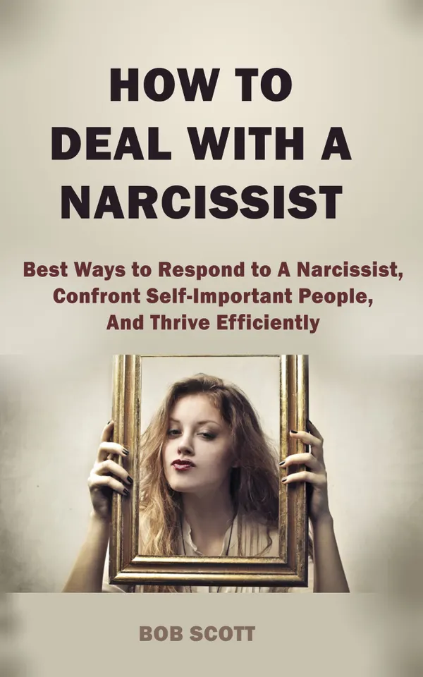 How to Deal with A Narcissist : Best Ways to Respond to A Narcissist, Confront Self-Important People, And Thrive Efficiently