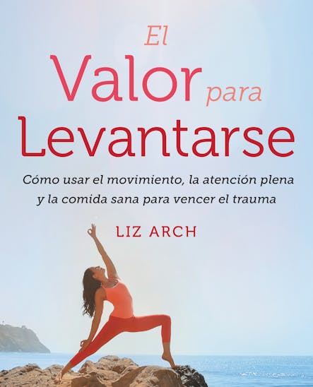 El Valor Para Levantarse : Cómo Usar El Movimiento, La Atención Plena Y La Comida Sana Para Vencer El Trauma