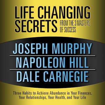 Life Changing Secrets from the 3 Masters of Success: Three Habits to Achieve Abundance in Your Finances, Your Relationships,Your Health, and Your Life - Joseph Murphy, Napoleon Hill, Dale Carnegie