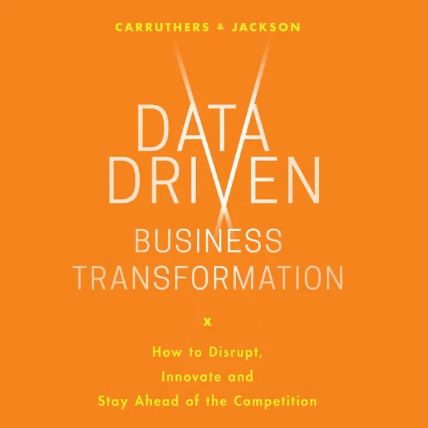 Data Driven Business Transformation : How Businesses Can Disrupt, Innovate and Stay Ahead of the Competition