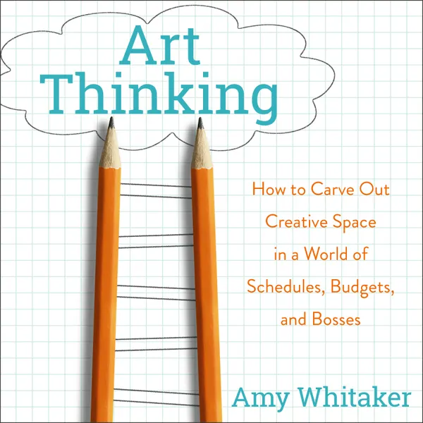 Art Thinking : How to Carve Out Creative Space in a World of Schedules, Budgets, and Bosses