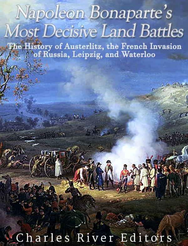 Napoleon Bonaparte’s Most Decisive Land Battles : The History of Austerlitz, the French Invasion of Russia, Leipzig, and Waterloo