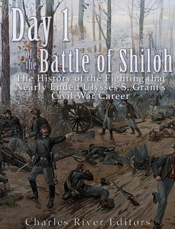 Day 1 of the Battle of Shiloh : The History of the Fighting that Nearly Ended Ulysses S. Grant’s Civil War Career