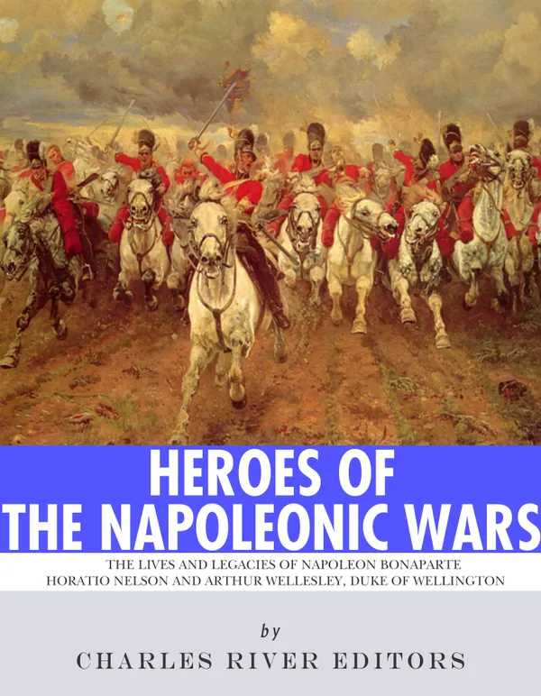 Heroes of the Napoleonic Wars : The Lives and Legacies of Napoleon Bonaparte, Horatio Nelson and Arthur Wellesley, the Duke of Wellington