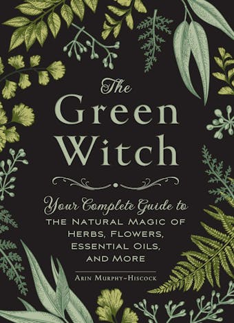 The Green Witch: Your Complete Guide to the Natural Magic of Herbs, Flowers, Essential Oils, and More - Arin Murphy-Hiscock