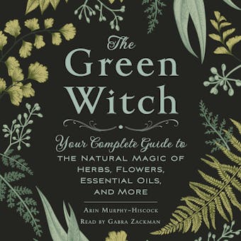 The Green Witch: Your Complete Guide to the Natural Magic of Herbs, Flowers, Essential Oils, and More - Arin Murphy-Hiscock