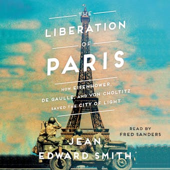 The Liberation of Paris: How Eisenhower, de Gaulle, and von Choltitz Saved the City of Light