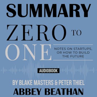 Summary of Zero to One: Notes on Startups, or How to Build the Future - Peter Thiel, Abbey Beathan, Blake Masters