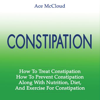 Constipation: How To Treat Constipation: How To Prevent Constipation: Along With Nutrition, Diet, And Exercise For Constipation - Ace McCloud