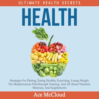 Health: Ultimate Health Secrets: Strategies For Dieting, Eating Healthy, Exercising, Losing Weight, The Mediterranean Diet, Strength Training, And All About Vitamins, Minerals, And Supplements - Ace McCloud