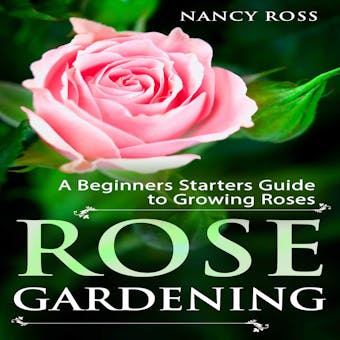 Rose Gardening: A Beginners Starters Guide to Growing Roses - Nancy Ross