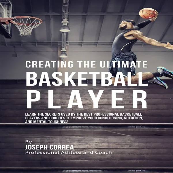 Creating the Ultimate Basketball Player : Learn the Secrets Used by the Best Professional Basketball Players and Coaches to Improve Your Conditioning, Nutrition, and Mental Toughness