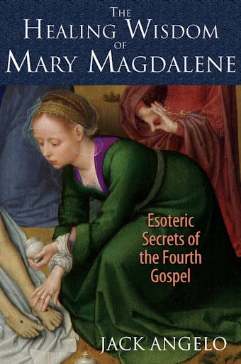 The Healing Wisdom of Mary Magdalene: Esoteric Secrets of the Fourth Gospel - Jack Angelo