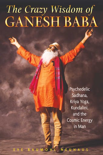 The Crazy Wisdom of Ganesh Baba: Psychedelic Sadhana, Kriya Yoga, Kundalini, and the Cosmic Energy in Man - Eve Baumohl Neuhaus