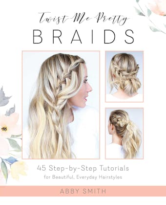 Twist Me Pretty Braids: 45 Step-by-Step Tutorials for Beautiful, Everyday Hairstyles - Abby Smith